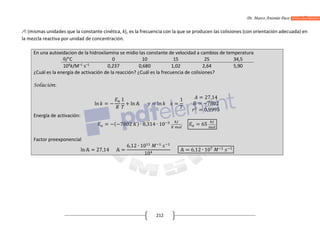 Dr. Marco Antonio Paco Guachalla
212
A: (mismas unidades que la constante cinética, k), es la frecuencia con la que se producen las colisiones (con orientación adecuada) en
la mezcla reactiva por unidad de concentración.
En una autoxidacion de la hidroxilamina se midio las constante de velocidad a cambios de temperatura
θ/°C 0 10 15 25 34,5
104
k/M–1
s–1
0,237 0,680 1,02 2,64 5,90
¿Cuál es la energía de activación de la reacción? ¿Cuál es la frecuencia de colisiones?
Solución:
ln = −
1
+ ln = ln =
1 = 27,14
= −7802
= 0,9995
Energía de activación:
= −(−7802 ) ∙ 8,314 ∙ 10 = 65
Factor preexponencial
ln = 27,14 =
6,12 ∙ 10
10
= 6,12 ∙ 10
 