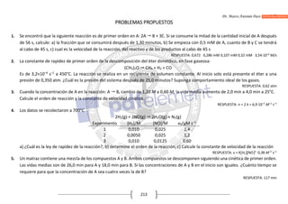 Dr. Marco Antonio Paco Guachalla
213
PROBLEMAS PROPUESTOS
1. Se encontró que la siguiente reacción es de primer orden en A: 2A  B + 3C. Si se consume la mitad de la cantidad inicial de A después
de 56 s, calcule: a) la fracción que se consumirá después de 1,30 minutos, b) Se empieza con 0,5 mM de A, cuanto de B y C se tendrá
al cabo de 45 s, c) cual es la velocidad de la reacción, del reactivo y de los productos al cabo de 45 s
RESPUESTA: 0,672 0,286 mM 0,107 mM 0,32 mM 3,54·10–6
M/s
2. La constante de rapidez de primer orden de la descomposición del éter dimetílico, en fase gaseosa:
(CH3)2O  CH4 + H2 + CO
Es de 3,2×10–4
s–1
a 450°C. La reacción se realiza en un recipiente de volumen constante. Al inicio solo está presente el éter a una
presión de 0,350 atm. ¿Cuál es la presión del sistema después de 25,0 minutos? Suponga comportamiento ideal de los gases.
RESPUESTA: 0,62 atm
3. Cuando la concentración de A en la reacción: A  B, cambio de 1,20 M a 0,60 M, la vida media aumento de 2,0 min a 4,0 min a 25°C.
Calcule el orden de reacción y la constante de velocidad cinética.
RESPUESTA: n = 2 k = 6,9·10–3
M–1
s–1
4. Los datos se recolectaron a 700°C
2H2(g) + 2NO(g)  2H2O(g) + N2(g)
Experimento [H2]/M [NO]/M v0/μM s–1
1 0,010 0,025 2,4
2 0,0050 0,025 1,2
3 0,010 0,0125 0,60
a) ¿Cuál es la ley de rapidez de la reacción?, b) determine el orden de la reacción, c) Calcule la constante de velocidad de la reacción
RESPUESTA: v = KH2NO2
0,38 M–2
s–1
5. Un matraz contiene una mezcla de los compuestos A y B. Ambos compuestos se descomponen siguiendo una cinética de primer orden.
Las vidas medias son de 26,0 min para A y 18,0 min para B. Si las concentraciones de A y B en el inicio son iguales. ¿Cuánto tiempo se
requiere para que la concentración de A sea cuatro veces la de B?
RESPUESTA: 117 min
 