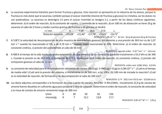 Dr. Marco Antonio Paco Guachalla
214
6. La sacarosa experimenta hidrolisis para formar fructosa y glucosa. Esta reacción se aprovecha en la industria de los dulces, porque la
fructosa es más dulce que la sacarosa, también porque el azúcar invertido (mezcla de fructosa y glucosa) no cristaliza, así los dulces no
son quebradizos. La sacarosa es dextrógira (+) pero el azúcar invertido es levógira (–), a partir de los datos cinéticos siguientes,
determine: a) el orden de reacción, b) la constante de rapidez, c) semivida de la reacción, d) en 100 mL de disolución se tiene 20 g de
sacarosa al cabo de 2 horas y media cuantos gramos de fructosa y de glucosa se tendrá.
t / min 0 7,20 18,0 27,0 
Rotación óptica/α +24,08° +21,40° +17,73° +15,01° –10,73°
RESPUESTA: 1,86·10–4
s–1
62 min 8,6 g de glucosa 8,6 g de fructosa
7. A 518°C la velocidad de descomposición de una muestra de acetaldehído gaseoso, inicialmente a una presión de 363 torr es de 1,07
torr s–1
cuando ha reaccionado el 5%, y de 0,76 torr s–1
cuando había reaccionado el 20%. Determine: a) el orden de reacción, b)
constante cinética, c) presión del acetaldehído al cabo de 50 min
RESPUESTA: segundo orden 9·10–6
torr–1
s–1
33,6 torr
8. A 400 K el tiempo de la vida media de la descomposición de una muestra de un compuesto gaseoso inicialmente a 55,5 kPa es de 340
s. Cuando la presión es de 28,9 kPa, el tiempo es de 178 s. Determine: a) el orden de reacción, b) constante cinética, c) presión del
compuesto gaseoso al cabo de 10 min
RESPUESTA: orden cero 0,081 kPa/s 6,9 kPa
9. La constante de velocidad para la descomposición del anhídrido nítrico: 2N2O5(g) → 4NO2(g) + O2(g) es 3,38×10–5
s–1
. ¿Cuál es el tiempo
de media vida? ¿Cuál será la presión del sistema, si inicialmente es de 500 torr, a (a) 100 s, (b) 100 min de iniciada la reacción? ¿Cuál
es la velocidad de reacción, de formación y de descomposición al cabo de 100 min?
RESPUESTA: 5,7 h 502,5 torr 637,6 torr 0,0138 torr/s
10. Los datos adjuntos corresponden a la formación de urea a partir de cianato, NH4CNO → NH2CONH2. Inicialmente 22,9 g de cianato de
amonio fueron disueltos en suficiente agua para preparar 1 litro de solución. Determine el orden dereacción, la constante de velocidad
y la masa de cianato de amonio remanente luego de 300 min
t/min 0 20 50 65 150
m(urea)/g 0 7 12,1 13,8 17,7
RESPUESTA: 9,94·10–4
M–1
s–1
2,92 g
 