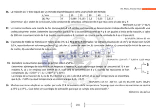 Dr. Marco Antonio Paco Guachalla
216
16. La reacción 2A → B se siguió por un método espectroscópico como una función del empo:
t / min 0 10 20 30 40 
B / M 0 0,089 0,153 0,2 0,23 0,312
Determinar: a) el orden de la reacción, b) la constante de velocidad, c) fracción de A que reacciono al cabo de 2 h
RESPUESTA: 5,6×10–4
s–1
98,2%
17. Un matraz contiene una mezcla de los compuestos A y B. Ambos compuestos se descomponen independientemente siguiendo una
cinética de primer orden. Determine las semividas para A y B. Si las concentraciones de A y B son iguales al inicio de la reacción, al cabo
de 100 min la concentración de A se duplica con respecto a B, también se conoce que la semivida de A es el triple de B.
RESPUESTA: 200 min 67 min
18. El acetato de metilo se hidroliza en medio acido (HCl 1.0 N) a 25°C. A intervalos t se extraen alícuotas de 15 cm3
y se titulan con NaOH
1,0 N, reportándose el volumen gastado (Vg), calcular: a) orden de reacción, b) constante cinética, c) concentración inicial de acetato
de metilo, d) velocidad inicial de la reacción.
t/s 339 1242 2745 4546 ꝏ
Vg/cm3
26,34 27,80 29,70 31,81 39,81
RESPUESTA: 1,23×10–4
s–1
0,937 N 0,115 mM/s
19. Considere las reacciones paralelas de primer orden a 50°C:
Determine: a) tiempo de vida media con respecto al reactivo A, b) al cabo de que tiempo se consumirá el 75 % del
reactivo A, c) si se empieza con 50mM de A, cual será la concentración B y C cuando las reacciones se han
completado. (k1 = 6×10–4
s–1
, k2 = 2×10–4
s–1
a 50°C)
La energía de activación de k1 es de 45,3 kJ/mol y la de k2 de 69,8 kJ/mol, d) ¿a qué temperatura se encontrara
que k1/k2 = 5,0? e) ¿a qué temperatura se encontrara que k1/k2 = 0,2?
RESPUESTA: 14,4 min 28,9 min 12,5 mM 37,5 mM 32,9°C 186,3°C
20. Muchas reacciones duplican su rapidez por cada 10 K de aumento de la temperatura. Suponga que una de estas reacciones se realiza
a 27°C y a 37°C. ¿Cuál debe ser su energía de activación para que se cumpla esta aseveración?
RESPUESTA: 53,6 kJ/mol
 