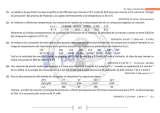 Dr. Marco Antonio Paco Guachalla
217
21. La rapidez a la que frotan sus alas los grillos es de 200 veces por minuto a 27°C y solo de 39,6 veces por minuto a 5°C, calcule la “energía
de activación” del proceso de frotación y la rapidez de frotamiento si la temperatura es de 15°C
RESPUESTA: 51 kJ/mol 85,2 veces/min
22. Se midieron a diferentes temperaturas las constante de rapidez de la descomposición de un compuesto orgánico en solución.
k / s–1
0,00492 0,0216 0,0950 0,326 1,15
θ / °C 5,0 15,0 25,0 35,0 45,0
Determine a) el factor preexponencial, b) la energía de activación de la reacción, c) velocidad de la reacción cuando se tiene 0,025 M
del compuesto orgánico a 75°C, d)
RESPUESTA: 3,3×1016
s–1
100 kJ mol–1
0,75 M/s
23. Se midieron las constantes de velocidad en fase gaseosa de la reacción elemental bimolecular de metano con el radical hidroxilo en un
rango de temperaturas de importancia en la química atmosférica. Deduzca los parámetros de Arrhenius A y Ea
T/K 295 223 218 213 206 200 195
10–6
k/ M–1
s–1
3,55 0,494 0,452 0,379 0,295 0,241 0,217
Cuál es la velocidad de reacción cuando se empieza con 5 mM de metano y 2,5 mM del radical hidroxilo, al cabo de que tiempo se
habrá consumido el 30% de metano a 0°C
RESPUESTA: 8,7×108
M–1
s–1
13,6 kJ/mol 26,6 M/s
24. Una reacción de primer orden con respecto a A tiene una velocidad inicial de 0,5 μmol cm–3
s–1
, cuando se suplementa 0,1 mol dm–3
de A a 283 K. Si la energía de activación es 51,5 kJ/mol, ¿Cuál será la velocidad inicial de utilización de 0,01 moldm–3
de A a 310 K?
RESPUESTA: 0,336 μmol cm–3
s–1
25. Para la descomposición del dióxido de nitrógeno, se obtuvieron los siguientes datos:
θ/°C 27 27 227 227
NO2/M 0,01 0,04 0,01 0,04
t½/s 180 45 140 35
Calcular: a) orden de reacción, b) energía de activación, c) factor preexponencial, d) tiempo necesario para que a 27°C, se descomponga
el 75%, si la concentración inicial es de 75 mM.
RESPUESTA: 1,57 kJ/mol 1,04 M–1
s–1
72 s
 