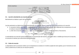 Dr. Marco Antonio Paco Guachalla
197
De los reactivos:
= −
1
8
[ ]
= −240
= −
1
2
[ ]
= −60
2.1. Ley de la velocidad de una reacción química
Normalmente se deduce a partir de los reactivos:
+ →
= [ ] [ ] = +
Los dos parámetros se determinan experimentalmente, no se puede deducir a partir de la ecuación química en la reacción.
 k, constante cinética, este valor es independiente de la concentración del sustrato, pero depende de la temperatura a la cual
se realiza la reacción (toda constante química depende de la temperatura)
 n, orden de la reacción química; x y y, orden parcial de la reacción, su valor puede ser entero o fraccionario.
+
→
´
←
2 =
[ ][ ]
[ ] + ´[ ]
La velocidad de una reacción química depende de la concentración del reactivo, esto quiere decir a medida que transcurre la reacción,
se consume el reactivo, por ende disminuye la velocidad.
2.2. Orden de reacción
La dependencia de la constante cinética con la temperatura se analizar en el último acápite de este capítulo, por el momento se verá
cómo se determina el orden de una reacción química.
 