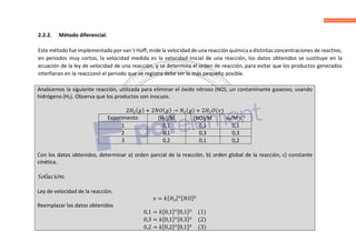 2.2.2. Método diferencial.
Este método fue implementado por van´t Hoff, mide la velocidad de una reacción química a distintas concentraciones de reactivo,
en periodos muy cortos, la velocidad medida es la velocidad inicial de una reacción, los datos obtenidos se sustituye en la
ecuación de la ley de velocidad de una reacción, y se determina el orden de reacción, para evitar que los productos generados
interfieran en la reaccionó el periodo que se registra debe ser lo más pequeño posible.
Analicemos la siguiente reacción, utilizada para eliminar el óxido nitroso (NO), un contaminante gaseoso, usando
hidrógeno (H2). Observa que los productos son inocuos.
2 ( ) + 2 ( ) → ( ) + 2 ( )
Experimento H2/M NO/M νo/M s–1
1 0,1 0,1 0,1
2 0,1 0,3 0,3
3 0,2 0,1 0,2
Con los datos obtenidos, determinar a) orden parcial de la reacción, b) orden global de la reacción, c) constante
cinética.
Solución:
Ley de velocidad de la reacción.
= [ ] [ ]
Reemplazar los datos obtenidos
0,1 = [0,1] [0,1] (1)
0,3 = [0,1] [0,3] (2)
0,2 = [0,2] [0,1] (3)
 