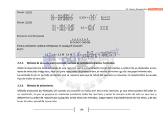 Dr. Marco Antonio Paco Guachalla
198
Dividir (1)/(2)
0,1
0,3
=
[0,1] [0,1]
[0,1] [0,3]
0,333 =
0,1
0,3
= 1
Dividir (1)/(3)
0,1
0,2
=
[0,1] [0,1]
[0,2] [0,1]
0,5 =
0,1
0,2
= 1
Entonces el orden global
= 1 + 1 = 2
SEGUNDO ORDEN
Para la constante cinética reemplazar en cualquier ecuación
En (1)
0,1 = ∙ 0,1 ∙ 0,1 =
0,1
0,1 ∙ 0,1
= 10
2.2.3. Método de la media vida (semivida, periodo de semidesintegración, hemivida).
Hallar la dependencia de la semivida de una reacción con la concentración inicial del reactivo o utilizar las ya deducidas en las
leyes de velocidad integradas, muy útil para reacciones de primer orden, se realiza de manera gráfica en papel milimetrado.
La semivida (t½) es el periodo de tiempo que se requiere para que la mitad del sustrato se consuma. Es característico para cada
tipo de orden de reacción.
2.2.4. Método de aislamiento.
Método propuesto por Ostwald, útil cuando una reacción se realiza con dos o más reactivos, ya que estos pueden dificultar en
su resolución, lo que se propone es mantener constante todos los reactivos y variar la concentración de solo un reactivo, y
determinar su orden de reacción por cualquiera de los otros tres métodos, luego repetir el procedimiento con los otros, y de esa
tener el orden parcial de la reacción.
 