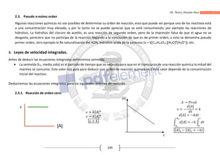 Dr. Marco Antonio Paco Guachalla
199
2.3. Pseudo n-esimo orden
Algunas reacciones químicas no son posibles de determinar su orden de reacción, esto que puede ser porque uno de los reactivos está
a una concentración muy elevada, y por lo tanto no se puede apreciar que se está consumiendo, por ejemplo las reacciones de
hidrolisis. La hidrolisis del cloruro de acetilo, es una reacción de segundo orden, pero da la impresión falsa de que el agua no se
desgasta, pareciera que no participa de la reacción llegando a la conclusión de que es de primer orden, a esto se denomina pseudo
primer orden, otro ejemplo la Re naturalización del ADN, hidrolisis acida de la sacarosa (v = kC12H22O11H2O6
H3O+
), etc.
3. Leyes de velocidad integradas.
Antes de deducir las ecuaciones integradas definiremos semivida.
 La semivida (t½, media vida) es el periodo de tiempo que se necesita para que en el transcurso de una reacción química la mitad del
reactivo se consuma. Este valor nos guía para deducir que orden de reacción química es y este valor depende de la concentración
inicial del reactivo.
Deduciremos las ecuaciones integradas para los siguientes órdenes de reacción.
2.3.1. Reacción de orden cero.
= [ ]
= [ ]
=
→
= −
[ ]
=
[ ] = −
[ ] = −
[ ] − [ ] = −
 