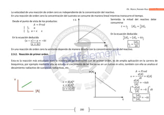 Dr. Marco Antonio Paco Guachalla
200
La velocidad de una reacción de orden cero es independiente de la concentración del reactivo.
En una reacción de orden cero la concentración del sustrato se consume de manera lineal mientras transcurre el tiempo.
Desde el punto de vista de los productos:
[ ]
[ ]
→
−
En la ecuación deducida
( − ) − = −
=
Semivida: la mitad del reactivo debe
consumirse
= [ ] = [ ]
En la ecuación deducida:
[ ] − [ ] −
=
[ ]
2
En una reacción de orden cero la semivida depende de manera directa con la concentración inicial del reactivo.
2.3.2. Reacción de primer orden.
Esta es la reacción más estudiada pues la mayoría de las reacciones son de primer orden, es de amplia aplicación en la carrera de
bioquímica, por ejemplo mediante ella se estudia el crecimiento de las bacterias en un cultivo in vitro, también con ella se analiza el
decaimiento radiactivo de sustancias radiactivas, etc.
= [ ]
= [ ]
= [ ]
→
= −
[ ]
= [ ]
[ ]
[ ]
= −
[ ]
[ ]
= −
ln
[ ]
[ ]
= −
 