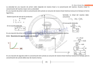 Dr. Marco Antonio Paco Guachalla
201
La velocidad de una reacción de primer orden depende de manera lineal a la concentración del reactivo. (Cuanto mayor la
concentración del reactivo mayor será su velocidad)
En una reacción de primer orden la concentración del sustrato se consume de manera lineal mientras transcurre el tiempo en forma
logarítmica.
Desde el punto de vista de los productos:
[ ]
[ ]
→
−
En la ecuación deducida
ln
−
= −
Semivida: la mitad del reactivo debe
consumirse
= [ ] = [ ]
En la ecuación deducida:
ln
[ ]
[ ]
= −
=
ln 2
En una reacción de primer orden la semivida es independiente a la concentración inicial del reactivo.
2.3.3. Reacciones de segundo orden (un reactivo)
= [ ]
= [ ]
→
= −
[ ]
= [ ]
[ ]
[ ]
= −
[ ]
[ ]
= −
1
[ ]
−
1
[ ]
=
En una reacción de segundo orden la concentración del sustrato se consume de manera lineal mientras transcurre el tiempo, pero la
concentración de sustrato debe estar de manera inversa.
[A]
t ½
 