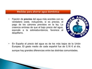 Medidas para ahorrar agua doméstica


•   Fijación de precios del agua más acordes con su
    verdadero coste, incluyendo, si es preciso, el
    pago de los cánones previstos en la ley. La
    creencia errónea de que el bajo precio del agua,
    equivale a la sobreabundancia, favorece al
    despilfarro.



•   En España el precio del agua es de los más bajos de la Unión
    Europea. El gasto medio de cada español fue de 0,16 € al día,
    aunque hay grandes diferencias entre las distintas comunidades.
 