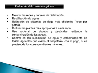 Reducción del consumo agrícola


•   Mejorar las redes y canales de distribución.
•   Reutilización de aguas
•   Utilización de sistemas de riego más eficientes (riego por
    goteo).
•   Cultivar las plantas más apropiadas a cada zona.
•   Uso racional de abonos y pesticidas, evitando la
    contaminación de las aguas.
•   Control en los suministros de agua y establecimiento de
    tarifas agrícolas que eviten el despilfarro, con el pago, si es
    preciso, de los correspondientes cánones.
 
