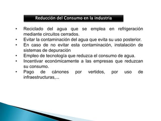 Reducción del Consumo en la industria

•   Reciclado del agua que se emplea en refrigeración
    mediante circuitos cerrados.
•   Evitar la contaminación del agua que evita su uso posterior.
•   En caso de no evitar esta contaminación, instalación de
    sistemas de depuración
•   Empleo de tecnología que reduzca el consumo de agua.
•   Incentivar económicamente a las empresas que reduzcan
    su consumo.
•   Pago de cánones por vertidos, por uso de
    infraestructuras,...
 
