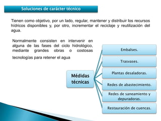 Soluciones de carácter técnico

Tienen como objetivo, por un lado, regular, mantener y distribuir los recursos
hídricos disponibles y, por otro, incrementar el reciclaje y reutilización del
agua.

Normalmente consisten en intervenir en
alguna de las fases del ciclo hidrológico,
mediante grandes obras o costosas                            Embalses.

tecnologías para retener el agua
                                                             Trasvases.


                                                        Plantas desaladoras.
                                   Médidas
                                   técnicas
                                                      Redes de abastecimiento.

                                                      Redes de saneamiento y
                                                           depuradoras.

                                                      Restauración de cuencas.
 