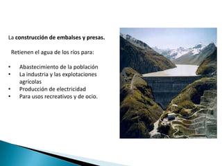 La construcción de embalses y presas.

    Retienen el agua de los ríos para:

•      Abastecimiento de la población
•      La industria y las explotaciones
       agrícolas
•      Producción de electricidad
•      Para usos recreativos y de ocio.
 