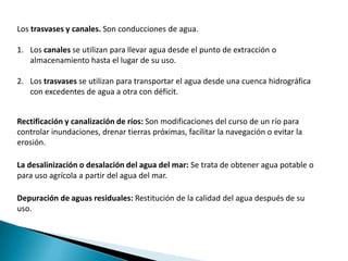 Los trasvases y canales. Son conducciones de agua.

1. Los canales se utilizan para llevar agua desde el punto de extracción o
   almacenamiento hasta el lugar de su uso.

2. Los trasvases se utilizan para transportar el agua desde una cuenca hidrográfica
   con excedentes de agua a otra con déficit.


Rectificación y canalización de ríos: Son modificaciones del curso de un río para
controlar inundaciones, drenar tierras próximas, facilitar la navegación o evitar la
erosión.

La desalinización o desalación del agua del mar: Se trata de obtener agua potable o
para uso agrícola a partir del agua del mar.

Depuración de aguas residuales: Restitución de la calidad del agua después de su
uso.
 