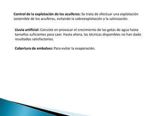 Control de la explotación de los acuíferos: Se trata de efectuar una explotación
sostenible de los acuíferos, evitando la sobreexplotación y la salinización.

Lluvia artificial: Consiste en provocar el crecimiento de las gotas de agua hasta
tamaños suficientes para caer. Hasta ahora, las técnicas disponibles no han dado
resultados satisfactorios.

Cobertura de embalses: Para evitar la evaporación.
 