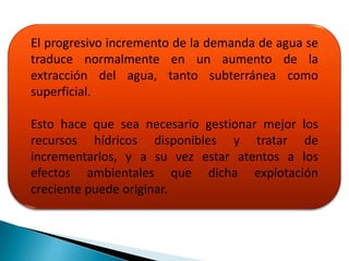 El progresivo incremento de la demanda de agua se
traduce normalmente en un aumento de la
extracción del agua, tanto subterránea como
superficial.

Esto hace que sea necesario gestionar mejor los
recursos hídricos disponibles y tratar de
incrementarlos, y a su vez estar atentos a los
efectos ambientales que dicha explotación
creciente puede originar.
 