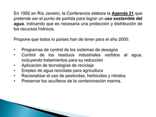 En 1992 en Río Janeiro, la Conferencia elabora la Agenda 21 que
pretende ser el punto de partida para lograr un uso sostenible del
agua, indicando que es necesaria una protección y distribución de
los recursos hídricos.

Propone que todos lo países han de tener para el año 2000:

•   Programas de control de los sistemas de desagüe
•   Control de los residuos industriales vertidos al agua,
    incluyendo tratamientos para su reducción
•   Aplicación de tecnologías de reciclaje
•   Empleo de agua reciclada para agricultura
•   Racionalizar el uso de pesticidas, herbicidas y nitratos
•   Preservar los acuíferos de la contaminación marina.
 