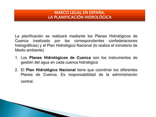 MARCO LEGAL EN ESPAÑA.
                   LA PLANIFICACIÓN HIDROLÓGICA



La planificación se realizará mediante los Planes Hidrológicos de
Cuenca (realizado por las correspondientes confederaciones
hidrográficas) y el Plan Hidrológico Nacional (lo realiza el ministerio de
Medio ambiente)
1. Los Planes Hidrológicos de Cuenca son los instrumentos de
   gestión del agua en cada cuenca hidrológica
2. El Plan Hidrológico Nacional tiene que coordinar los diferentes
   Planes de Cuenca. Es responsabilidad de la administración
   central.
 