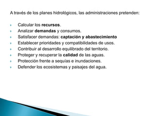 A través de los planes hidrológicos, las administraciones pretenden:

   Calcular los recursos.
   Analizar demandas y consumos.
   Satisfacer demandas: captación y abastecimiento
   Establecer prioridades y compatibilidades de usos.
   Contribuir al desarrollo equilibrado del territorio.
   Proteger y recuperar la calidad de las aguas.
   Protección frente a sequías e inundaciones.
   Defender los ecosistemas y paisajes del agua.
 