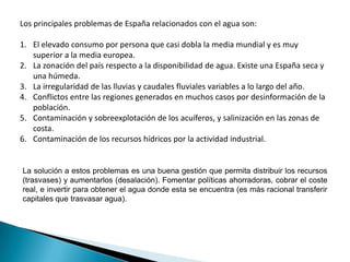 Los principales problemas de España relacionados con el agua son:

1. El elevado consumo por persona que casi dobla la media mundial y es muy
   superior a la media europea.
2. La zonación del país respecto a la disponibilidad de agua. Existe una España seca y
   una húmeda.
3. La irregularidad de las lluvias y caudales fluviales variables a lo largo del año.
4. Conflictos entre las regiones generados en muchos casos por desinformación de la
   población.
5. Contaminación y sobreexplotación de los acuíferos, y salinización en las zonas de
   costa.
6. Contaminación de los recursos hídricos por la actividad industrial.


La solución a estos problemas es una buena gestión que permita distribuir los recursos
(trasvases) y aumentarlos (desalación). Fomentar políticas ahorradoras, cobrar el coste
real, e invertir para obtener el agua donde esta se encuentra (es más racional transferir
capitales que trasvasar agua).
 