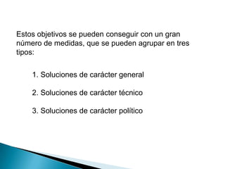 Estos objetivos se pueden conseguir con un gran
número de medidas, que se pueden agrupar en tres
tipos:

    1. Soluciones de carácter general

    2. Soluciones de carácter técnico

    3. Soluciones de carácter político
 