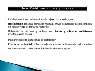 Reducción del consumo urbano y doméstico



•   Instalaciones y electrodomésticos de bajo consumo de agua.
•   Reutilización del agua doméstica residual, previa depuración, para la limpieza
    de calles y riego de parques y jardines.
•   Utilización en parques y jardines de plantas y arbustos autóctonos
    resistentes a la sequía.

•   Mantenimiento de las tuberías de distribución
•   Educación ambiental de los ciudadanos a través de la escuela, de los medios
    de comunicación (fomentar los hábitos de ahorro de agua).
 