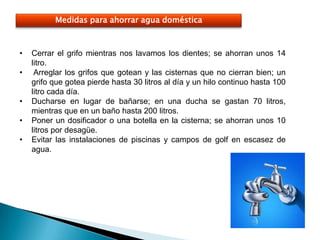 Medidas para ahorrar agua doméstica



•   Cerrar el grifo mientras nos lavamos los dientes; se ahorran unos 14
    litro.
•    Arreglar los grifos que gotean y las cisternas que no cierran bien; un
    grifo que gotea pierde hasta 30 litros al día y un hilo continuo hasta 100
    litro cada día.
•   Ducharse en lugar de bañarse; en una ducha se gastan 70 litros,
    mientras que en un baño hasta 200 litros.
•   Poner un dosificador o una botella en la cisterna; se ahorran unos 10
    litros por desagüe.
•   Evitar las instalaciones de piscinas y campos de golf en escasez de
    agua.
 