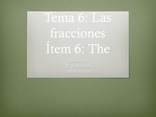 Tema 6: Las
 fracciones
Ítem 6: The
   Curso 2012/13
   5º de primaria
    Irene Bernal
 