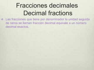 Fracciones decimales
            Decimal fractions
 Las fracciones que tiene por denominador la unidad seguida
   de ceros se llaman fracción decimal equivale a un número
   decimal exactos.
 