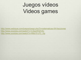 Juegos vídeos
                      Videos games

http://www.vedoque.com/juegos/juego.php?j=matematicas-04-fracciones
http://www.youtube.com/watch?v=t-DpeWQIVZo
http://www.youtube.com/watch?v=R6d1Fu7O_Gg
 
