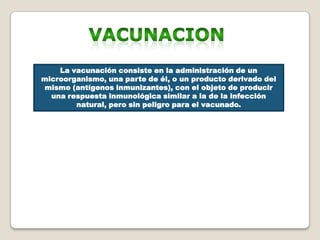 La vacunación consiste en la administración de un
microorganismo, una parte de él, o un producto derivado del
 mismo (antígenos inmunizantes), con el objeto de producir
  una respuesta inmunológica similar a la de la infección
        natural, pero sin peligro para el vacunado.
 