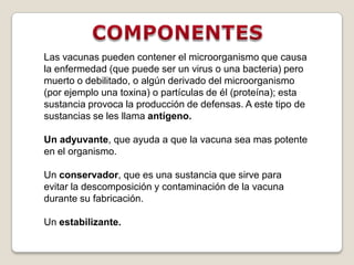 Las vacunas pueden contener el microorganismo que causa
la enfermedad (que puede ser un virus o una bacteria) pero
muerto o debilitado, o algún derivado del microorganismo
(por ejemplo una toxina) o partículas de él (proteína); esta
sustancia provoca la producción de defensas. A este tipo de
sustancias se les llama antígeno.

Un adyuvante, que ayuda a que la vacuna sea mas potente
en el organismo.

Un conservador, que es una sustancia que sirve para
evitar la descomposición y contaminación de la vacuna
durante su fabricación.

Un estabilizante.
 