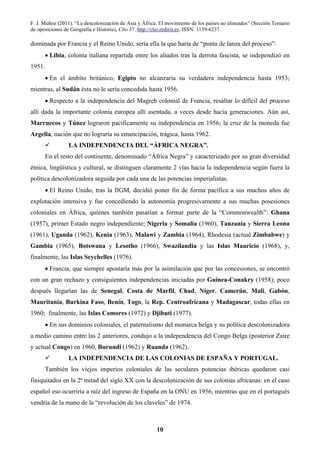 F. J. Muñoz (2011). “La descolonización de Asia y África. El movimiento de los países no alineados” (Sección Temario
de oposiciones de Geografía e Historia), Clío 37. http://clio.rediris.es. ISSN: 1139-6237.
10
dominada por Francia y el Reino Unido, sería ella la que haría de “punta de lanza del proceso”:
• Libia, colonia italiana repartida entre los aliados tras la derrota fascista, se independizó en
1951.
• En el ámbito británico, Egipto no alcanzaría su verdadera independencia hasta 1953;
mientras, al Sudán ésta no le sería concedida hasta 1956.
• Respecto a la independencia del Magreb colonial de Francia, resaltar lo difícil del proceso
allí dada la importante colonia europea allí asentada, a veces desde hacía generaciones. Aún así,
Marruecos y Túnez lograron pacíficamente su independencia en 1956; la cruz de la moneda fue
Argelia, nación que no lograría su emancipación, trágica, hasta 1962.
LA INDEPENDENCIA DEL “ÁFRICA NEGRA”.
En el resto del continente, denominado “África Negra” y caracterizado por su gran diversidad
étnica, lingüística y cultural, se distinguen claramente 2 vías hacia la independencia según fuera la
política descolonizadora seguida por cada una de las potencias imperialistas.
• El Reino Unido, tras la IIGM, decidió poner fin de forma pacífica a sus muchos años de
explotación intensiva y fue concediendo la autonomía progresivamente a sus muchas posesiones
coloniales en África, quienes también pasarían a formar parte de la “Commonwealth”: Ghana
(1957), primer Estado negro independiente; Nigeria y Somalia (1960), Tanzania y Sierra Leona
(1961), Uganda (1962), Kenia (1963), Malawi y Zambia (1964), Rhodesia (actual Zimbabwe) y
Gambia (1965), Botswana y Lesotho (1966), Swazilandia y las Islas Mauricio (1968), y,
finalmente, las Islas Seychelles (1976).
• Francia, que siempre apostaría más por la asimilación que por las concesiones, se encontró
con un gran rechazo y consiguientes independencias iniciadas por Guinea-Conakry (1958); poco
después llegarían las de Senegal, Costa de Marfil, Chad, Níger, Camerún, Mali, Gabón,
Mauritania, Burkina Faso, Benín, Togo, la Rep. Centroafricana y Madagascar, todas ellas en
1960; finalmente, las Islas Comores (1972) y Djibuti (1977).
• En sus dominios coloniales, el paternalismo del monarca belga y su política descolonizadora
a medio camino entre las 2 anteriores, condujo a la independencia del Congo Belga (posterior Zaire
y actual Congo) en 1960, Burundi (1962) y Ruanda (1962).
LA INDEPENDENCIA DE LAS COLONIAS DE ESPAÑA Y PORTUGAL.
También los viejos imperios coloniales de las seculares potencias ibéricas quedaron casi
finiquitados en la 2ª mitad del siglo XX con la descolonización de sus colonias africanas: en el caso
español eso ocurriría a raíz del ingreso de España en la ONU en 1956, mientras que en el portugués
vendría de la mano de la “revolución de los claveles” de 1974.
 