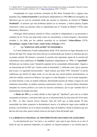 F. J. Muñoz (2011). “La descolonización de Asia y África. El movimiento de los países no alineados” (Sección Temario
de oposiciones de Geografía e Historia), Clío 37. http://clio.rediris.es. ISSN: 1139-6237.
11
• Englobando los viejos territorios coloniales de Río Muni, Fernando Poo y algunas otras
pequeñas islas, Guinea Ecuatorial se proclamaría independiente en 1968; Ifni sería entregada a un
Marruecos que no cesó de reclamarlo desde que alcanzó su soberanía; en relación al “Sahara
Occidental”, el territorio que más problemas planteó en su momento, y todavía plantea, España
renunciaría a todos sus derechos sobre él, repartiéndolo por el “Tratado de Madrid” (1976), entre
Mauritania y Marruecos.
• Portugal, última potencia colonial en África, concedió la independencia a sus posesiones a
mediados de los 70 tras una larga lucha contra los nacionalistas, el fuerte desgaste y descontento
existente y, sin duda, por los cambios acaecidos en su metrópoli: Guinea-Bissau (1974),
Mozambique, Angola, Cabo Verde y Santo Tomé y Príncipe (1975).
LA “ESPECIAL SITUACIÓN” EN SUDÁFRICA.
La Unión Sudafricana, Estado independiente desde 1910, merecería un lugar destacado en la
historia del siglo XX, aunque ello fuera más por su actitud desde que alcanzó su soberanía que por
su pasado colonial. Me limitaré a comentar la cuestión más importante, aparte de la cuestión del
colonialismo local sudafricano en Namibia (finalmente independiente en 1990): el “Apartheid”.
Definido por sus teóricos como “desarrollo separado de las comunidades diferenciadas”, llegaría a
ser denunciado por la ONU por “crimen contra la humanidad” y calificado como “grave amenaza
para la paz y la seguridad internacionales”. Aquel sistema, que desde 1950 “estructuró” la nación
sudafricana, por decirlo de algún modo, no era más que una estricta política discriminatoria, en
todos los sentidos, contra los no blancos. Los negros se veían obligados a vivir en zonas marginales,
no tenían derecho a votar, no podían sindicarse, determinados puestos de trabajo y lugares les eran
totalmente inaccesibles, no podían contraerse matrimonios mixtos...; la minoría blanca dominante
manejaba los resortes políticos, así como los recursos económicos, por lo que resultaba fácil el
mantenimiento de tamaña atrocidad.
A finales de 1991 ya se había abolido la base legal del “Apartheid”, pero aún no se había
conseguido un derecho a votar para todos que no se alcanzaría hasta las elecciones del 10 de mayo
de 1994; en ellas vencería Nelson Mandela, líder del ACN que se había pasado 30 años
encarcelado tras haber propuesto la desobediencia masiva a la población negra como medida de
protesta, convirtiéndose así en el primer presidente negro de Sudáfrica. Desde la distancia que nos
dan tan sólo unos años, parece mentira cómo eso fue legal a fines del pasado siglo.
5. LA HERENCIA COLONIAL. EL MOVIMIENTO DE LOS PAISES NO ALINEADOS
La descolonización tuvo “sus luces y sus sombras”, pero aquí lo que interesa no es sino el
hecho de que las potencias imperiales, en conjunto, no lograron preparar a sus colonias para la
 