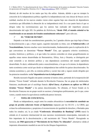 F. J. Muñoz (2011). “La descolonización de Asia y África. El movimiento de los países no alineados” (Sección Temario
de oposiciones de Geografía e Historia), Clío 37. http://clio.rediris.es. ISSN: 1139-6237.
12
libertad, de ahí muchos de los males que hoy día sufren. Además, debido a que no siempre la
concesión de la independencia política significó la independencia real, tras chocar de bruces con la
realidad, muchos de los nuevos estados vieron cómo seguían bajo una situación de dependencia
económica que dificultaba la obtención de su independencia total. Es a ese punto hacia el que se
dirigen todas las recriminaciones que los autores han realizado del imperfecto proceso
descolonizador del siglo XX. En palabras de Hobsbawm, “desde 1945, el mundo colonial se ha
transformado en un mosaico de Estados nominalmente soberanos”, pero sólo eso.
EL “TERCER MUNDO”.
Dejando a un lado las consideraciones generales, los 2 grandes efectos que trajo bajo el brazo
la descolonización y que, a buen seguro, seguirán marcando su ritmo, son: el Subdesarrollo y el
Neocolonialismo, factores muchas veces interrelacionados, fundamentales para la explicación de lo
que convenimos en denominar “Tercer Mundo”. Éste, que agruparía criterios económicos,
sociales, históricos y políticos, y al que todos los autores coinciden en situar geográficamente en
aquellas zonas menos desarrolladas de Iberoamérica, África, Asia y Oceanía, se distinguiría por
estar sometido a un dominio político y una dependencia económica del mundo capitalista
desarrollado. Es decir, subdesarrollo junto a neocolonialismo, o lo que es lo mismo, la dependencia
tanto económica como social que desde su independencia han sufrido los países descolonizados. Su
sistema económico y, por ello, su sistema político y social, han sido y siguen siendo dirigidos por
las potencias mundiales: es la “dependencia tras la independencia”.
Resulta necesario llegado este punto comentar al menos cómo, partiendo de la trasposición del
término “Tercer Estado” utilizado durante la Revolución Francesa, fue un grupo de intelectuales
franceses, encabezado por el sociólogo francés Alfred Sauvy, el primero en aplicar en 1956 el
término “Tercer Mundo” a los países descolonizados. No obstante, el Tercer Estado en la
Revolución Francesa era un grupo social en ascenso y homogéneo políticamente, por lo que, como
vemos, cuando menos la equivalencia establecida parece inexacta.
TOMA DE CONCIENCIA.
Desde su independencia, surgió entre los estados afroasiáticos la necesidad de constituir un
grupo de presión coherente frente al bipolarismo impuesto por los EE.UU. y la URSS, que
evitase los enfrentamientos y propiciara el reconocimiento de igualdad de derechos y libertades para
todos los estados; así, la ya citada “Conferencia Afroasiática de Bandung” (1955) marcó la
entrada en el escenario internacional de esas naciones recientemente emancipadas, marcando un
hito importante de la descolonización y del nacimiento del “Tercer Mundo”. Recogiendo su
herencia, en 1960 aparecería el “Movimiento de los Países No Alineados”, alternativa válida al
imperante alineamiento mundial en uno de los dos bloques hegemónicos.
 