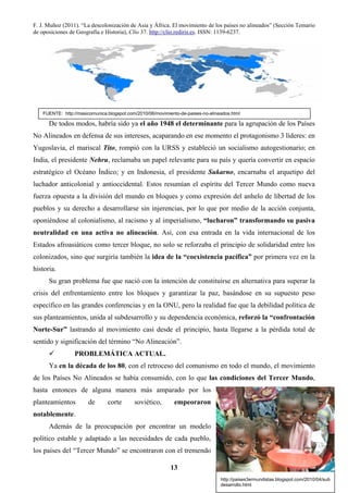 F. J. Muñoz (2011). “La descolonización de Asia y África. El movimiento de los países no alineados” (Sección Temario
de oposiciones de Geografía e Historia), Clío 37. http://clio.rediris.es. ISSN: 1139-6237.
13
De todos modos, habría sido ya el año 1948 el determinante para la agrupación de los Países
No Alineados en defensa de sus intereses, acaparando en ese momento el protagonismo 3 líderes: en
Yugoslavia, el mariscal Tito, rompió con la URSS y estableció un socialismo autogestionario; en
India, el presidente Nehru, reclamaba un papel relevante para su país y quería convertir en espacio
estratégico el Océano Índico; y en Indonesia, el presidente Sukarno, encarnaba el arquetipo del
luchador anticolonial y antioccidental. Estos resumían el espíritu del Tercer Mundo como nueva
fuerza opuesta a la división del mundo en bloques y como expresión del anhelo de libertad de los
pueblos y su derecho a desarrollarse sin injerencias, por lo que por medio de la acción conjunta,
oponiéndose al colonialismo, al racismo y al imperialismo, “lucharon” transformando su pasiva
neutralidad en una activa no alineación. Así, con esa entrada en la vida internacional de los
Estados afroasiáticos como tercer bloque, no solo se reforzaba el principio de solidaridad entre los
colonizados, sino que surgiría también la idea de la “coexistencia pacífica” por primera vez en la
historia.
Su gran problema fue que nació con la intención de constituirse en alternativa para superar la
crisis del enfrentamiento entre los bloques y garantizar la paz, basándose en su supuesto peso
específico en las grandes conferencias y en la ONU, pero la realidad fue que la debilidad política de
sus planteamientos, unida al subdesarrollo y su dependencia económica, reforzó la “confrontación
Norte-Sur” lastrando al movimiento casi desde el principio, hasta llegarse a la pérdida total de
sentido y significación del término “No Alineación”.
PROBLEMÁTICA ACTUAL.
Ya en la década de los 80, con el retroceso del comunismo en todo el mundo, el movimiento
de los Países No Alineados se había consumido, con lo que las condiciones del Tercer Mundo,
hasta entonces de alguna manera más amparado por los
planteamientos de corte soviético, empeoraron
notablemente.
Además de la preocupación por encontrar un modelo
político estable y adaptado a las necesidades de cada pueblo,
los países del “Tercer Mundo” se encontraron con el tremendo
FUENTE: http://masicomunica.blogspot.com/2010/06/movimiento-de-paises-no-alineados.html
FUENTE:
http://paises3ermundistas.blogspot.com/2010/04/sub
desarrollo.html
 