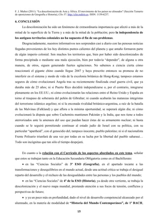F. J. Muñoz (2011). “La descolonización de Asia y África. El movimiento de los países no alineados” (Sección Temario
de oposiciones de Geografía e Historia), Clío 37. http://clio.rediris.es. ISSN: 1139-6237.
15
6. CONCLUSIÓN
La descolonización ha sido un fenómeno de extraordinaria importancia que afectó a más de la
mitad de la superficie de la Tierra y a más de la mitad de la población; pero la independencia de
los antiguos territorios coloniales no ha supuesto el fin de sus problemas.
Desgraciadamente, nuestros informativos nos sorprenden casi a diario con las penosas noticias
llegadas provenientes de los hoy distintos puntos calientes del planeta y que antaño formaron parte
de algún imperio colonial. Son muchos los territorios que, bien por haber sido descolonizados de
forma precipitada o mediante una mala ejecución, bien por todavía “depender”, de alguna u otra
manera, de otros, siguen generando fuertes agitaciones. No sabemos a ciencia cierta cómo
reaccionará el gigante chino cuando llegue 2047 y haya prescrito entonces su promesa de no
interferir en el sistema y modo de vida de la excolonia británica de Hong-Kong; tampoco estamos
seguros de cómo evolucionará Angola tras su recientemente finalizada cruel guerra civil, que ya
duraba más de 25 años; ni si Puerto Rico decidirá independizarse o, por el contrario, integrarse
plenamente en los EE.UU.; ni cómo evolucionarán las relaciones entre el Reino Unido y España en
torno al traspaso de soberanía del peñón de Gibraltar; ni cuando acabarán las matanzas integristas
del terrorismo islámico argelino; ni si la enconada rivalidad británico-argentina, a raíz de la batalla
de las Malvinas (Falkland) y que aflora a la mínima oportunidad, se superará algún día; ni cómo
evolucionará la disputa que sobre Cachemira mantienen Pakistán y la India, que nos tiene a todos
aterrorizados ante la amenaza del uso que puedan hacer éstas de su armamento nuclear; ni hasta
cuando se le seguirá permitiendo continuar al estado judío de Israel con su política, con su
particular “apartheid”, con el genocidio del, tampoco inocente, pueblo palestino; ni si el nacionalista
Frente Polisario triunfará de una vez por todas en su lucha por la libertad del pueblo saharaui…
Todo son incógnitas que tan sólo el tiempo despejará.
En cuanto a la relación con el Currículo de los aspectos abordados en este tema, señalar
que estos se trabajan tanto en la Educación Secundaria Obligatoria como en el Bachillerato:
• en las “Ciencias Sociales” de 3º ESO (Geografía), en el apartado tocante a las
transformaciones y desequilibrios en el mundo actual, desde una actitud crítica se trabaja el desigual
reparto del desarrollo y el rechazo de las desigualdades entre las personas y los pueblos del mundo;
• en las “Ciencias Sociales” de 4º de la ESO (Historia), ya desde otra vertiente, se trabaja la
descolonización y el nuevo mapa mundial, prestando atención a sus focos de tensión, conflictos y
perspectivas de futuro;
• y ya un poco más en profundidad, dado el nivel de desarrollo competencial alcanzado por el
alumnado, en la materia de modalidad de “Historia del Mundo Contemporáneo”, de 1º BACH,
 