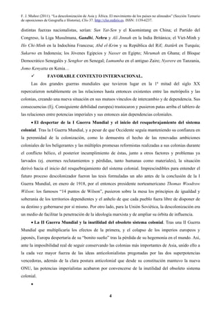 F. J. Muñoz (2011). “La descolonización de Asia y África. El movimiento de los países no alineados” (Sección Temario
de oposiciones de Geografía e Historia), Clío 37. http://clio.rediris.es. ISSN: 1139-6237.
4
distintas fuerzas nacionalistas, serían: Sun Yat-Sen y el Kuomintang en China; el Partido del
Congreso, la Liga Musulmana, Gandhi, Nehru y Alí Jinnah en la India Británica; el Viet-Minh y
Ho Chi-Minh en la Indochina Francesa; Abd el-Krim y su República del Rif; Atatürk en Turquía;
Sukarno en Indonesia; los Jóvenes Egipcios y Nasser en Egipto; Nkrumah en Ghana; el Bloque
Democrático Senegalés y Senghor en Senegal; Lumumba en el antiguo Zaire; Nyerere en Tanzania,
Jomo Kenyatta en Kenia…
FAVORABLE CONTEXTO INTERNACIONAL.
Las dos grandes guerras mundiales que tuvieron lugar en la 1ª mitad del siglo XX
repercutieron notablemente en las relaciones hasta entonces existentes entre las metrópolis y las
colonias, creando una nueva situación en sus mutuos vínculos de intercambio y de dependencia. Sus
consecuencias (Ej. Consiguiente debilidad europea) trastocaron y pusieron patas arriba el tablero de
las relaciones entre potencias imperiales y sus entonces aún dependencias coloniales.
• El despertar de la I Guerra Mundial y el inicio del resquebrajamiento del sistema
colonial. Tras la I Guerra Mundial, y a pesar de que Occidente seguía manteniendo su confianza en
la perennidad de la colonización, como lo demuestra el hecho de las renovadas ambiciones
coloniales de los beligerantes y las múltiples promesas reformistas realizadas a sus colonias durante
el conflicto bélico, el posterior incumplimiento de éstas, junto a otros factores y problemas ya
larvados (ej. enormes reclutamientos y pérdidas, tanto humanas como materiales), la situación
derivó hacia el inicio del resquebrajamiento del sistema colonial. Imprescindibles para entender el
futuro proceso descolonizador fueron las tesis formuladas un año antes de la conclusión de la I
Guerra Mundial, en enero de 1918, por el entonces presidente norteamericano Thomas Woodrow
Wilson: los famosos “14 puntos de Wilson”, pusieron sobre la mesa los principios de igualdad y
soberanía de los territorios dependientes y el anhelo de que cada pueblo fuera libre de disponer de
su destino y gobernarse por sí mismo. Por otro lado, para la Unión Soviética, la descolonización era
un medio de facilitar la penetración de la ideología marxista y de ampliar su órbita de influencia.
• La II Guerra Mundial y la inutilidad del obsoleto sistema colonial. Tras una II Guerra
Mundial que multiplicaría los efectos de la primera, y el colapso de los imperios europeos y
japonés, Europa despertaría de su “bonito sueño” tras la pérdida de su hegemonía en el mundo. Así,
ante la imposibilidad real de seguir conservando las colonias más importantes de Asia, unido ello a
la cada vez mayor fuerza de las ideas anticolonialistas pregonadas por las dos superpotencias
vencedoras, además de la clara postura anticolonial que desde su constitución mantuvo la nueva
ONU, las potencias imperialistas acabaron por convencerse de la inutilidad del obsoleto sistema
colonial.
•
 