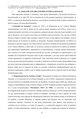 F. J. Muñoz (2011). “La descolonización de Asia y África. El movimiento de los países no alineados” (Sección Temario
de oposiciones de Geografía e Historia), Clío 37. http://clio.rediris.es. ISSN: 1139-6237.
5
EL APOYO DE LOS ORGANISMOS INTERNACIONALES.
Otro importante elemento a considerar, como agente dinamizador y favorecedor del proceso
descolonizador en el siglo XX, fue la actuación de los dos grandes organismos internacionales, la
ONU y su antecesora Sociedad de Naciones, cuyas políticas mostraron desde el primer momento un
decisivo apoyo a la causa descolonizadora.
• “Sociedad de Naciones”. Creada en 1919 a la finalización de la I Guerra Mundial,
materializándose con ella el último de los catorce puntos propuestos por Wilson, nacía con la
esperanza de poder convertirse en un organismo supranacional que velara por la paz mundial y en el
que se discutiera, sin el recurso a las armas, los conflictos entre las naciones. Eso, tan sólo el hecho
de que se lograse constituir algo semejante, supuso un éxito sin precedentes; sin embargo, como el
propio devenir de la historia no tardaría en demostrar, fracasaría estrepitosamente. Sí debiera ser
destacada su postura respecto a los hasta entonces territorios coloniales de las potencias perdedoras
en la I Guerra Mundial y, sobre todo, su invención y puesta en marcha de un sistema de mandatos
que transformaría notablemente, administrativa y territorialmente, el mundo colonial; básicamente,
éste consistía en la tutela internacional ejercida por un país colonizador en representación y por
mandato de la Sociedad de Naciones sobre un país colonizado, y de cuya acción tutelar debía dar
cuenta regularmente al organismo internacional. Cabe reflexionar, desde la distancia, el si aquella
fue una postura anticolonial tendente a la ayuda y tutela de los territorios menos desarrollados hasta
que estos estuvieran preparados para su independencia, o simplemente se trató de una inteligente y
práctica salida ante la situación de hecho ya existente, beneficiosa fundamentalmente para las
potencias imperialistas, debido a que la simple anexión habría ido en contra de todo lo que habían
formulado poco antes.
• “Organización de las Naciones Unidas”. Recogiendo el testigo de la difunta Sociedad de
Naciones, a la conclusión de la II Guerra Mundial se creó la ONU, organización internacional de
naciones basada en la igualdad soberana de sus miembros. En primer lugar, habría que señalar que,
aunque no decididamente desde el primer instante, la ONU enseguida asumiría el papel de portavoz
de la causa descolonizadora (“Resolución 1514”, de 1960), se convertiría en una tribuna
privilegiada desde donde los territorios coloniales pudieron luchar por su libre autodeterminación,
así que, perfeccionando al antiguo sistema de mandatos, introdujo un nuevo régimen de tutela
colonial conocido como régimen de administración fiduciaria. Este sistema, basado en el derecho de
los pueblos a acceder libremente al régimen jurídico que deseasen una vez alcanzadas unas
condiciones mínimas, consistiría en una tutela internacional cuyo objetivo sería promover la
evolución de los territorios, en todos los aspectos, y su desarrollo progresivo hacia el gobierno
propio y la libre determinación. Además de esto, también se ocuparía del conjunto de territorios,
 