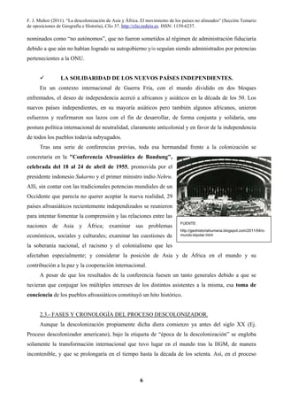 F. J. Muñoz (2011). “La descolonización de Asia y África. El movimiento de los países no alineados” (Sección Temario
de oposiciones de Geografía e Historia), Clío 37. http://clio.rediris.es. ISSN: 1139-6237.
6
nominados como “no autónomos”, que no fueron sometidos al régimen de administración fiduciaria
debido a que aún no habían logrado su autogobierno y/o seguían siendo administrados por potencias
pertenecientes a la ONU.
LA SOLIDARIDAD DE LOS NUEVOS PAÍSES INDEPENDIENTES.
En un contexto internacional de Guerra Fría, con el mundo dividido en dos bloques
enfrentados, el deseo de independencia acercó a africanos y asiáticos en la década de los 50. Los
nuevos países independientes, en su mayoría asiáticos pero también algunos africanos, unieron
esfuerzos y reafirmaron sus lazos con el fin de desarrollar, de forma conjunta y solidaria, una
postura política internacional de neutralidad, claramente anticolonial y en favor de la independencia
de todos los pueblos todavía subyugados.
Tras una serie de conferencias previas, toda esa hermandad frente a la colonización se
concretaría en la "Conferencia Afroasiática de Bandung",
celebrada del 18 al 24 de abril de 1955, promovida por el
presidente indonesio Sukarno y el primer ministro indio Nehru.
Allí, sin contar con las tradicionales potencias mundiales de un
Occidente que parecía no querer aceptar la nueva realidad, 29
países afroasiáticos recientemente independizados se reunieron
para intentar fomentar la comprensión y las relaciones entre las
naciones de Asia y África; examinar sus problemas
económicos, sociales y culturales; examinar las cuestiones de
la soberanía nacional, el racismo y el colonialismo que les
afectaban especialmente; y considerar la posición de Asia y de África en el mundo y su
contribución a la paz y la cooperación internacional.
A pesar de que los resultados de la conferencia fuesen un tanto generales debido a que se
tuvieran que conjugar los múltiples intereses de los distintos asistentes a la misma, esa toma de
conciencia de los pueblos afroasiáticos constituyó un hito histórico.
2.3.- FASES Y CRONOLOGÍA DEL PROCESO DESCOLONIZADOR.
Aunque la descolonización propiamente dicha diera comienzo ya antes del siglo XX (Ej.
Proceso descolonizador americano), bajo la etiqueta de “época de la descolonización” se engloba
solamente la transformación internacional que tuvo lugar en el mundo tras la IIGM, de manera
incontenible, y que se prolongaría en el tiempo hasta la década de los setenta. Así, en el proceso
FUENTE:
http://geohistoriahumana.blogspot.com/2011/04/o-
mundo-bipolar.html
 