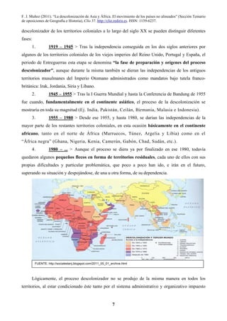 F. J. Muñoz (2011). “La descolonización de Asia y África. El movimiento de los países no alineados” (Sección Temario
de oposiciones de Geografía e Historia), Clío 37. http://clio.rediris.es. ISSN: 1139-6237.
7
descolonizador de los territorios coloniales a lo largo del siglo XX se pueden distinguir diferentes
fases:
1. 1919 – 1945 > Tras la independencia conseguida en los dos siglos anteriores por
algunos de los territorios coloniales de los viejos imperios del Reino Unido, Portugal y España, el
periodo de Entreguerras esta etapa se denomina “la fase de preparación y orígenes del proceso
descolonizador”, aunque durante la misma también se dieran las independencias de los antiguos
territorios musulmanes del Imperio Otomano administrados como mandatos bajo tutela franco-
británica: Irak, Jordania, Siria y Líbano.
2. 1945 – 1955 > Tras la I Guerra Mundial y hasta la Conferencia de Bandung de 1955
fue cuando, fundamentalmente en el continente asiático, el proceso de la descolonización se
mostraría en toda su magnitud (Ej. India, Pakistán, Ceilán, Birmania, Malasia e Indonesia).
3. 1955 – 1980 > Desde ese 1955, y hasta 1980, se darían las independencias de la
mayor parte de los restantes territorios coloniales, en esta ocasión básicamente en el continente
africano, tanto en el norte de África (Marruecos, Túnez, Argelia y Libia) como en el
“África negra” (Ghana, Nigeria, Kenia, Camerún, Gabón, Chad, Sudán, etc.).
4. 1980 – ... > Aunque el proceso se diera ya por finalizado en ese 1980, todavía
quedaron algunos pequeños flecos en forma de territorios residuales, cada uno de ellos con sus
propias dificultades y particular problemática, que poco a poco han ido, e irán en el futuro,
superando su situación y despojándose, de una u otra forma, de su dependencia.
Lógicamente, el proceso descolonizador no se produjo de la misma manera en todos los
territorios, al estar condicionado éste tanto por el sistema administrativo y organizativo impuesto
FUENTE: http://socialeslanj.blogspot.com/2011_05_01_archive.html
 