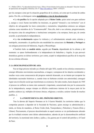 F. J. Muñoz (2011). “La descolonización de Asia y África. El movimiento de los países no alineados” (Sección Temario
de oposiciones de Geografía e Historia), Clío 37. http://clio.rediris.es. ISSN: 1139-6237.
8
por los europeos como por la situación geopolítica de la colonia, así como por la actitud de ambas
partes. Por ello, se distinguen varias modalidades o vías de descolonización:
• La vía pacífica fue la opción adoptada por el Reino Unido, quien actuó con gran realismo
y, aunque a veces fueran inevitables las tensiones, en general “renunció a sus territorios” con el
objetivo de salvaguardar los lazos comerciales y monetarios, integrándose entonces sus antiguas
colonias como miembros de la “Commonwealth”. Para ello, dotó a sus colonias, progresivamente,
de mayores cotas de autogobierno e instituciones semejantes a las europeas, hasta que, de común
acuerdo, se proclamaba la independencia.
• La vía revolucionaria supuso la violencia y el enfrentamiento armado entre colonias y
metrópolis, encarnando a la perfección esta modalidad las actuaciones de Holanda y Portugal en
sus antiguas posesiones de Indonesia, Angola o Mozambique.
• También hubo un modelo mixto, seguido por Francia, dependiendo de la colonia y del
momento: se opuso furibundamente a la independencia de Indochina y Argelia, lo que provocó
dramáticas guerras en dichos territorios; por contra, aceptó la independencia pacífica de la mayoría
de sus colonias africanas.
3. LA DESCOLONIZACIÓN DE ASIA
Fue un largo proceso iniciado ya a finales del siglo XIX, cuando en las colonias comenzaron a
emerger diferentes movimientos nacionalistas, a imagen y semejanza de los idearios occidentales y
muchas veces como consecuencia del progreso material alcanzado, en un intento por recuperar las
identidades nacionales históricas o, cuando éstas no hubieran existido con anterioridad, conseguir
lograr una revolución social que transformara su existencia. De todos modos, hasta después de 1945
el proceso no enfilaría su tramo más sustancial e importante, caracterizado éste por la consecución
de la independencia, aunque siempre en difíciles condiciones internas de la mayor parte de los
pueblos asiáticos (ej. múltiples divisiones étnicas, religiosas y sociales; carácter insular de muchos
pueblos...).
LA INDEPENDENCIA DEL PRÓXIMO ORIENTE.
Tras la derrota del Imperio Otomano en la I Guerra Mundial, los territorios árabes que lo
componían pasaron a depender de la Sociedad de Naciones, quien encargo su administración y
tutela, en forma de mandatos, al Reino Unido (Irak, Transjordania y Palestina) y Francia (Siria y
Líbano). Precisamente, el proceso descolonizador en aquel contexto se vio profundamente alterado
por la rivalidad existente entre dichos administradores, además de por la desmembración artificial
del territorio, la enemistad entre árabes y judíos, y las guerras por el control del petróleo y el Canal
de Suez.
 