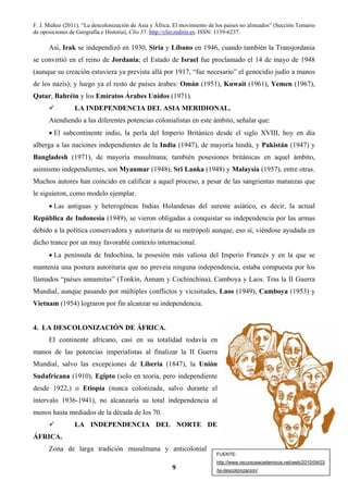 F. J. Muñoz (2011). “La descolonización de Asia y África. El movimiento de los países no alineados” (Sección Temario
de oposiciones de Geografía e Historia), Clío 37. http://clio.rediris.es. ISSN: 1139-6237.
9
Así, Irak se independizó en 1930, Siria y Líbano en 1946, cuando también la Transjordania
se convirtió en el reino de Jordania; el Estado de Israel fue proclamado el 14 de mayo de 1948
(aunque su creación estuviera ya prevista allá por 1917, “fue necesario” el genocidio judío a manos
de los nazis); y luego ya el resto de países árabes: Omán (1951), Kuwait (1961), Yemen (1967),
Qatar, Bahréin y los Emiratos Árabes Unidos (1971).
LA INDEPENDENCIA DEL ASIA MERIDIONAL.
Atendiendo a las diferentes potencias colonialistas en este ámbito, señalar que:
• El subcontinente indio, la perla del Imperio Británico desde el siglo XVIII, hoy en día
alberga a las naciones independientes de la India (1947), de mayoría hindú, y Pakistán (1947) y
Bangladesh (1971), de mayoría musulmana; también posesiones británicas en aquel ámbito,
asimismo independientes, son Myanmar (1948), Sri Lanka (1948) y Malaysia (1957), entre otras.
Muchos autores han coincido en calificar a aquel proceso, a pesar de las sangrientas matanzas que
le siguieron, como modelo ejemplar.
• Las antiguas y heterogéneas Indias Holandesas del sureste asiático, es decir, la actual
República de Indonesia (1949), se vieron obligadas a conquistar su independencia por las armas
debido a la política conservadora y autoritaria de su metrópoli aunque, eso sí, viéndose ayudada en
dicho trance por un muy favorable contexto internacional.
• La península de Indochina, la posesión más valiosa del Imperio Francés y en la que se
mantenía una postura autoritaria que no preveía ninguna independencia, estaba compuesta por los
llamados “países annamitas” (Tonkín, Annam y Cochinchina), Camboya y Laos. Tras la II Guerra
Mundial, aunque pasando por múltiples conflictos y vicisitudes, Laos (1949), Camboya (1953) y
Vietnam (1954) lograron por fin alcanzar su independencia.
4. LA DESCOLONIZACIÓN DE ÁFRICA.
El continente africano, casi en su totalidad todavía en
manos de las potencias imperialistas al finalizar la II Guerra
Mundial, salvo las excepciones de Liberia (1847), la Unión
Sudafricana (1910), Egipto (solo en teoría, pero independiente
desde 1922,) o Etiopía (nunca colonizada, salvo durante el
intervalo 1936-1941), no alcanzaría su total independencia al
menos hasta mediados de la década de los 70.
LA INDEPENDENCIA DEL NORTE DE
ÁFRICA.
Zona de larga tradición musulmana y anticolonial
FUENTE:
http://www.recursosacademicos.net/web/2010/04/03
/la-descolonizacion/
 