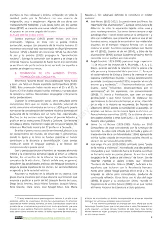 http://olasdeplatayazulblog.wordpress.com		 4	
escritura	 es	 más	 coloquial	 y	 directa,	 reflejando	 sin	 velos	 la	
realidad	 oculta	 por	 la	 Dictadura	 con	 una	 «mezcla	 de	
indignación,	 asco	 y	 vergüenza».	 Algunas	 de	 sus	 obras	 son	
Tranquilamente	hablando		y	Las	cosas	como	son.	En	Cantos	
iberos	(1955)	se	presenta	una	nueva	relación	con	el	público	en	
«La	poesía	es	un	arma	cargada	de	futuro».		
BLAS	DE	OTERO		(1916-1979)	
Cántico	 espiritual	 (1942)	 posee	 incluso	 una	 clara	
orientación	 religiosa,	 en	 línea	 con	 la	 poesía	 mística	
aurisecular,	aunque	con	presencia	de	la	miseria	humana.	El	
momento	existencial	está	representado	en	Ángel	fieramente	
humano	(1950)	y	Redoble	de	conciencia	(1951).	Su	obra	Pido	
la	 paz	 y	 la	 palabra	 (1955)	 propugna	 la	 “reconciliación	
nacional”.	Subraya	la	comunión	con	la	gente	y	se	dirige	a	la	
inmensa	mayoría.	Su	vocación	de	hacer	hacer	a	los	oprimidos	
se	verá	frustrada	por	la	certeza	de	no	ser	leído	por	aquellos	a	
quienes	se	dirigen	sus	versos.		
B. PROMOCIÓN	 DE	 LOS	 AUTORES	 ÉTICOS-
PROMOCIÓN	DEL	CINCUENTA	
El	término	“autores	éticos”	está	avalado	por	Fanny	Rubio	
y	José	Luis	Falcó	en	Poesía	española	contemporánea	(1939-
1980).	 Esta	 promoción	 había	 nacido	 entre	 el	 25	 y	 el	 35,	 la	
Guerra	Civil	les	había	dejado	huellas	indirectas	y	practicaban	
la	 resistencia	 política.	 Necesitaban	 despegarse	 críticamente	
de	los	predecesores.		
Guardan	 la	 preocupación	 social,	 pero	 articulada	 como	
compromiso	 ético	 que	 no	 impide	 su	 decidida	 voluntad	 de	
estilo.	Aleixandre	vislumbraba	en	torno	a	1959	que	la	poesía	
narrativa	y	la	consideración	del	hombre	histórico	dominaba	el	
panorama	 de	 la	 literatura	 con	 un	 tono	 más	 esperanzado.	
Muchos	 de	 los	 autores	 están	 ligados	 al	 premio	 Adonáis	 y	
publican	en	las	colecciones	El	Bardo	y	Collioure.	Son	lectores	
de	Celaya	y	Otero,	mantienen	rasgos	de	Neruda	o	Vallejo,	les	
interesa	el	Machado	moral	y	del	27	prefieren	a	Cernuda.		
En	ellos	el	poema	no	es	cuestión	sentimental,	sino	un	acto	
de	 conocimiento	 del	 mundo,	 de	 sinceridad	 y	 compromiso,	
donde	 lo	 épico	 y	 lo	 lírico	 se	 funden	 mientras	 el	 humor	
contribuye	 a	 la	 distancia	 y	 desmitificación.	 Estos	 poetas	
meditarán	 sobre	 el	 lenguaje	 poético,	 y	 se	 liberan	 del	
compromiso	de	la	poesía	social.		
Con	la	preocupación	por	el	hombre,	se	recupera	el	mundo	
íntimo	 y	 la	 experiencia	 personal	 ligada	 al	 amor,	 al	 entorno	
familiar,	 los	 recuerdos	 de	 la	 infancia,	 los	 acontecimientos	
concretos	de	la	vida	diaria…	Debicki	señala	que,	en	general,	
descubren	las	posibilidades	artísticas	del	lenguaje	cotidiano	y	
alejan	la	poesía	española	de	los	clichés,	del	sentimentalismo	
exagerado	y	de	la	vaciedad	retórica.		
Alcanzan	su	madurez	en	la	década	de	los	sesenta.	Este	
grupo	marca	el	camino	por	el	que	discurre	la	promoción	que	
empieza	a	publicar	a	partir	del	60	(Joaquín	Benito	de	Lucas,	
Diego	Jesús	Jiménez,	Jesús	Hilario	Tundidor,	Joaquín	Marco,	
Félix	 Grande,	 Clara	 Janés,	 José	 Miugel	 Ullán,	 Ana	 María	
																																																																				
14
	“El	lector	advertirá	que	mi	poesía	sigue	dos	caminos.	A	un	lado	lo	que	
podemos	calificar	de	«reportajes».	Al	otro,	las	«alucinaciones».	En	el	primer	
caso	trato	de	manera	directa,	narrativa,	un	tema.	Si	el	resultado	se	salva	de	la	
prosa	ha	de	ser	principalmente	gracias	al	ritmo,	oculto	y	sostenido,	que	pone	
emoción	en	unas	palabras	fríamente	objetivas.	En	el	segundo	de	los	casos,	
todo	parece	como	envuelto	en	niebla.	Se	habla	vagamente	de	emociones,	y	
Navales…).	 Un	 subgrupo	 definido	 lo	 constituye	 el	 mester	
andalusí.		
v José	HIERRO	(1922-2002).	Su	poesía	tiene	dos	líneas:	los	
reportajes	y	las	alucinaciones
14
,	aunque	como	Aurora	de	
Albornoz	 ha	 visto,	 la	 separación	 tajante	 entre	 unas	 y	
otras	no	siempre	existe.		Sus	temas	tienen	siempre	un	eje	
autobiográfico	—con	el	lector	como	un	tú	semejante—	y	
otro	eje	metafísico,	que	presenta	el	vacío	al	que	el	ser	
humano	asoma,	incapaz	de	encontrar	en	los	«materiales	
disueltos	 en	 el	 tiempo»	 ninguna	 firmeza	 con	 la	 que	
ordenar	el	existir.	Sus	libros	representativos	son	Quinta	
del	 42	 (1952),	 Cuanto	 sé	 de	 mí	 (1957),	 y	 Libro	 de	 las	
alucinaciones	(1964)	aunque	Cuaderno	de	Nueva	York	le	
reconcilia	con	un	público	aún	más	amplio.		
v Ángel	GONZÁLEZ	(1925-2008):	poeta	con	larga	trayectoria.	
(1)	Se	inicia	en	las	lecturas	de	A.	Machado,	J.	R.	J.,	y	G.	
Diego,	quienes	aprende	la	relación	entre	la	poesía	y	la	
vida	personal	y	la	necesidad	de	la	precisión.	(2)	Pasa	por	
el	socialrealismo	de	Celaya	y	Otero	y	la	creencia	en	que	
la	poesía	transforma	el	mundo.	(3)	Gira	al	existencialismo	
pesimista	con	Áspero	mundo	(1955),	sin	perder	el	vínculo	
entre	el	yo	y	los	demás
15
.	(4)	Testimonio	histórico,	con	la	
Guerra	 como	 “recuerdos	 desencadentaos	 por	 el	
sentimiento”	 en	 Sin	 esperanza,	 con	 convencimiento	
(1961).	 (5)	 Ironía	 y	 frivolización,	 que	 cree	 un	 rasgo	
generacional	 y	 que	 tiene	 función	 de	 distanciar	 los	
sentimientos.	La	temática	del	tiempo,	el	amor,	el	sentido	
de	 la	 vida	 y	 la	 Historia	 es	 recurrente.	 En	 Tratado	 de	
urbanismo	(1967)	acepta	la	inutilidad	de	las	palabras.	Se	
amplían	sus	temas	con	la	música	ligera	o	el	chiste,	en	
Procedimientos	narrativos	(1972).	De	su	última	obra	son	
destacables	Otoños	y	otras	luces	(2001).	Su	antología	es	
Palabra	sobre	palabra.		
v Jaime	 GIL	 DE	 BIEDMA	 (1929-1990):	 Publica	 en	 1959	
Compañeros	de	viaje	coincidiendo	con	la	Antología	de	
Castellet.	Su	obra	está	influida	por	Cernuda	y	gana	en	
trascendencia	ética	con	Moralidades	(1966),	ejemplo	de	
irónica	lucidez	alejada	de	recorridos	sociales.	Reunió	su	
obra	en	Las	personas	del	verbo	(1975).		
v José	Ángel	VALENTE	(1929-2000):	calificado	como	“poeta	
de	la	mística	y	el	silencio”.	Ha	realizado	una	obra	poética	
renovadora	y	aun	residiendo	fuera	de	España,	su	influjo	
se	ha	hecho	notar	en	poetas	jóvenes.	Su	escritura	está	
desgajada	de	la	“poética	del	silencio”	de	Celan.	Son	de	
recordar	 Poemas	 a	 Lázaro	 (1960),	 que	 contiene	
“Centerio	 de	 Morette-	 Glières	 (1944)”,	 dedicado	 a	 los	
españoles	 que	 lucharon	 con	 la	 Resistencia	 francesa.	
Punto	cero	(1980)	recoge	poemas	entre	el	53	y	78.	Su	
lenguaje	 es	 sobrio	 pero	 conceptuoso,	 producto	 de	
continuada	reflexión.	Otros	libros	son	Al	dios	del	lugar	
(1989),	 El	 fulgor	 y	 su	 producción	 última	 reunida	 en	
Fragmentos	de	un	libro	futuro	(2000)	con	el	que	recibió	
el	Premio	Nacional	de	Literatura	a	título	póstumo.		
el	lector	se	ve	arrojado	a	un	ámbito	incomprensible	en	el	que	es	imposible	
distinguir	los	hechos	que	producen	esas	emociones”.		
15
	A	este	momento	pertenece	el	arranque	del	libro:	«Para	que	yo	me	
llame	Ángel	González,/	para	que	mi	ser	pese	sobre	el	suelo,/fue	necesario	un	
ancho	 espacio/	 y	 un	 largo	 tiempo:/	 hombres	 de	 todo	 mar	 y	 toda	 tierra,/	
fértiles	vientres	de	mujer,	y	cuerpos/	y	más	cuerpos	fundiéndose	incesantes/	
en	otro	cuerpo	nuevo».		
 