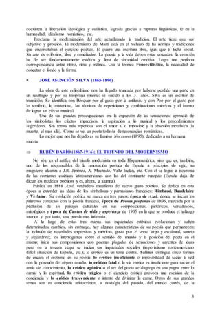 3
coexisten la liberación ideológica y estilística, lograda gracias a rupturas lingüísticas, fe en la
humanidad, idealismo romántico, etc.
Proclama la modernización del arte actualizando la tradición. El arte tiene que ser
subjetivo y proteico. El modernismo de Martí está en el rechazo de las normas y tradiciones
que encorsetaban el ejercicio poético. El quiere una escritura libre, igual que la lucha social.
Su arte es ecléctico, libre y conciliador. La poesía y la vida deben estar cruzadas, la creación
ha de ser fundamentalmente estética y llena de sinceridad emotiva. Logra una perfecta
correspondencia entre ritmo, rima y métrica. Usa la técnica Fonoestilística, la necesidad de
conectar el fondo y la forma.
 JOSÉ ASUNCIÓN SILVA (1865-1896)
La obra de este colombiano nos ha llegado truncada por haberse perdido una parte en
un naufragio y por su temprana muerte: se suicidó a los 31 años. Silva es un escritor de
transición. Se identifica con Bécquer por el gusto por la antítesis, y con Poe por el gusto por
lo sombrío, lo misterioso, las técnicas de repeticiones y combinaciones métricas y el intento
de lograr un efecto musical.
Una de sus grandes preocupaciones era la expresión de las sensaciones: aprendió de
los simbolistas los efectos imprecisos, la aspiración a lo musical y los procedimientos
sugeridores. Sus temas más repetidos son el amor a lo imposible y la obsesión metafísica (la
muerte, el más allá). Como se ve, un poeta todavía de resonancias románticas.
Lo mejor que nos ha dejado es su famoso Nocturno (1895), dedicado a su hermana
muerta.
 RUBÉN DARÍO (1867-1916): EL TRIUNFO DEL MODERNISMO
No sólo es el artífice del triunfo modernista en toda Hispanoamérica, sino que es, también,
uno de los responsables de la renovación poética de España a principios de siglo, su
magisterio alcanza a J.R. Jiménez, A. Machado, Valle Inclán, etc. Con él se logra la isocronía
de las corrientes estéticas latinoamericanas con las del continente europeo (España deja de
dictar los modelos poéticos y es, ahora, la alumna).
Publica en 1888 Azul, verdadero manifiesto del nuevo gusto poético. Se dedica en esta
época a extender las ideas de los simbolistas y parnasianos franceses: Rimbaud, Baudelaire
y Verlaine. Su evolución poética se marca en tres pasos: época de Azul, donde se inician los
primeros contactos con la poesía francesa, época de Prosas profanas de 1896, marcada por la
profusión de los paisajes culturales en sus composiciones, pictóricos, versallescos,
mitológicos y época de Cantos de vida y esperanza de 1905 en la que se produce el hallazgo
interior y, por tanto, una poesía mas intimista.
A lo largo de estas tres etapas sus inquietudes estéticas evolucionan y sufren
determinados cambios, sin embargo, hay algunas características de su poesía que permanecen:
la inclusión de novedades expresivas y métricas; gusto por el verso largo y escultural, soneto
y alejandrino; los interrogantes sobre el sentido del mundo y la posición del poeta en el
mismo; inicia sus composiciones con poemas plagadas de sensaciones y carentes de ideas
pero en la tercera etapa se inician sus inquietudes sociales (imperialismo norteamericano
difícil situación de España, etc.); lo erótico es un tema central. Salinas distingue cinco formas
de encara el erotismo en su poesía: lo erótico insuficiente o imposibilidad de saciar la sed
con la posesión del objeto amado, lo erótico fatal o la vía erótica es insuficiente para saciar el
ansia de conocimiento, lo erótico agónico o el ser del poeta se disgrega en una pugna entre lo
carnal y lo espiritual, lo erótico trágico o el ejercicio erótico provoca una escisión de la
conciencia y lo erótico trascendente o intento de divinizar la carne. Otros de sus grandes
temas son su conciencia aristocrática, la nostalgia del pasado, del mundo cortés, de la
 