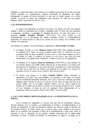 4
mitología; su noción del poeta como artesano de la palabra; la poesía ha de ser una ceremonia
estética (sacraliza sus composiciones). Empezó practicando un alejamiento del mundo,
propugnando la imagen del poeta encerrado en una torre de marfil, aunque, en su tercer
periodo, su poesía se vuelve una vindicación social (proyecto de unión de los pueblos
hispanos, crítica social hacia los EE.UU., etc.).
3. EL POSMODERNISMO
La muerte del modernismo se decreta en el soneto "La muerte del cisne" que propone
sustituir a dicha ave modernista por el sereno e inteligente búho. Es decir, hay que abandonar
el esteticismo superficial y contemplar la intimidad del poeta. El autor del soneto es el
mexicano Enrique González Martínez (1871-1952). Un tema central en los
"posmodernistas" es la descripción del mundo inmediato. Frente al cosmopolitanismo
modernista, los nuevos poetas se fijan en lo cercano, no en lo exótico, en lo cotidiano como
símbolo de lo universal.
Sin embargo, las grandes voces del intimismo sudamericano tienen nombre de mujer.
 El primero de ellos es el de Alfonsina Storni (1892-1938). Esta argentina reivindicó
la condición de la mujer. Su poesía comenzó siendo triste: La inquietud del rosal,
evolucionó hacia un mayor pesimismo El dulce daño y a una mayor madurez en Ocre.
El cambio de estilo se produce en Mundo de siete pozos, una visión del amor
desencantada con implicaciones metafísicas y donde se acerca ya al Vanguardismo.
 El intimismo de la uruguaya Juana de Ibarbourou (1895-1979) es más optimista. En
sus poemas aparece un sencillo mundo rural que da un tono gozoso a su poesía, nota
personal que irá tornándose en un acento más triste y pesimista con el paso del tiempo.
La etapa de su obra que nos interesa está integrada por los libros: Las lenguas de
diamante (1919), El cántaro fresco (1920) Y Raíz salvaje (1922).
 La tercera gran poetisa es la chilena Gabriela Mistral. Había encontrado su
inspiración en el canto a las cosas humildes, a la naturaleza y a los niños, en el sueño
de una reivindicada hermandad americana. Sus Cantos materiales acabarán ejerciendo
influencia sobre Neruda en Alturas de Macchu Picchu. Pero el origen del éxito de la
poetisa chilena está en un trágico episodio afectivo. De este suceso nacieron los
Sonetos de la muerte que la dieron a conocer en un concurso poético en 1914. a partir
de este momento, su fama no cesó de aumentar. Libros fundamentales de su
producción fueron Desolación (1922), Tala (1938) y Ternura (1944).
4. LAS VANGUARDIAS HISPANOAMERICANAS: LA INDEPENDENCIA DE LA
POESÍA.
Con el nombre de vanguardias se conocen toda una serie de movimientos artísticos,
descasa duración, que se suceden y se entremezclan en Europa y en Hispanoamérica en el
periodo de entreguerras. Se trata de fenómenos estéticos que tienen en común su obsesiva sed
de novedad, formal y de fondo, motivo por el cual los ismos, como también se les conoce,
tienen en su cometido más acuciante el deber de la experimentación a toda costa. Hasta el
momento el arte se alimentaba de las grandes verdades universales que la cultura había
entronizado: el amor, el destino del hombre, la trascendencia, la cultura y su pugna con la
 