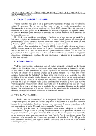 6
VICENTE HUIDOBRO Y CÉSAR VALLEJO, FUNDADORES DE LA NUEVA POESÍA
HISPANOAMERICANA.
 VICENTE HUIDOBRO (1893-1948)
Vicente Huidobro pasa por el ser el padre del Creacionismo, privilegio que no todos los
críticos le conceden. De lo que no hay duda es que la poesía contemporánea en
Hispanoamérica tiene sus primeras manifestaciones hacia 1915 con una dirección mantenida y
consistente en la obra poética de V. Huidobro. Lo personal y lo gregario de la poesía “nueva”
se unen en Huidobro para sincronizar el momento de la poesía hispánica con el momento de
la vanguardia europea.
De 1914 es su manifiesto Maquinismo y Futurismo, en el que expresa su oposición a
Marianetti, a quien no consideraba fundador de la nueva escuela poética: afirmaba que el
poeta uruguayo Álvaro Armando Vasseur había sido futurista antes que él. En medio de esta
polémica, explicita los términos de su nueva orientación, el Creacionismo.
La primera obra creacionista es Ecuatorial (1918), pero el mejor ejemplo es Altazor
(1931), extenso poema en siete cantos en el que se “enuncia un viaje en paracaídas cuyo
sentido es multívoco como es multívoca la representación de Altazor. Es un viaje en
paracaídas (…), homologado a la vida humana” (Cedomil Goic). Es una obra en progresión
discontinua, repentinamente conclusa. Es una penetración reveladora en la conciencia del
existir para la muerte.
 CÉSAR VALLEJO
Vallejo, comprometido políticamente con el partido comunista (combatió en la Guerra
Civil), es un ejemplo de cómo el compromiso social puede aunarse con la renovación estética.
En este sentido su libro emblemático es España, aparta de mí este cáliz, donde el poeta pone
su verso al servicio de la cósmica urgencia de la justicia humana. Su poética tiene como
concepto fundamental la “nebulosa”, se funda como una profecía y se desarrolla con afán
mesiánico. Creo un lenguaje propio, brotado del Modernismo, lírico en sus manifestaciones,
simbólico y oscuro, atento a los hallazgos del Surrealismo. Sus poemas parten de la aventura
personal, en la que se conjugan varias y hasta contradictorias influencias y en las que el poeta
vierte sus propias preocupaciones vitales. Su peculiar uso de la sintaxis (sobre todo en Trilce)
así como de la rima y el ritmo son el resultado de su angustiada búsqueda de la verdad
humana, que continuamente se la escapa. Penetra en los misterios de la arbitrariedad de los
nombres, dado que ésta se torna trasunto de la arbitrariedad humana.
5. TRAS LA VANGUARDIA
Hacia 1930 los “extremismos” de la Vanguardia habían declinado. El propio César
Vallejo había puesto de relieve en 1926 su queja hacia el predominio en la poesía de un léxico
tomado de la ciencia (influjo futurista). Neruda, a su vez, pondrá de relieve su confianza en lo
real, despreciando la huida del mundo propuesta por la Vanguardia.
Se da, por lo tanto, un Posvanguardismo cuyo sentido primigenio es similar al
Posmodernismo: lo que ocurre es que hay un replanteamiento de los problemas suscitados por
la generación anterior y un aprovechamiento de la retórica de los antecesores para convertirla
en un instrumento apto para otros derroteros. Para Octavio Paz, de esta forma, existen dos
momentos en la Vanguardia: un primero correspondiente a la década de 1920, del que sería
claro exponente Huidobro; y un segundo periodo, coincidente con los años 30, y con Neruda
como mejor ejemplo.
 