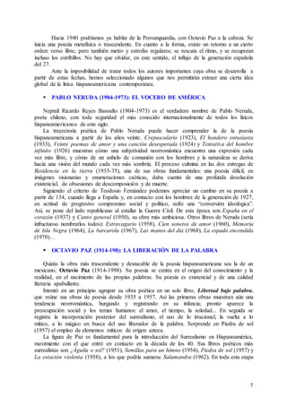 7
Hacia 1940 podríamos ya hablar de la Posvanguardia, con Octavio Paz a la cabeza. Se
inicia una poesía metafísica o trascendente. En cuanto a la forma, existe un retorno a un cierto
orden: verso libre, pero también metro y estrofas regulares; se rescata el ritmo, y se recuperan
incluso los estribillos. No hay que olvidar, en este sentido, el influjo de la generación española
del 27.
Ante la imposibilidad de tratar todos los autores importantes cuya obra se desarrolla a
partir de estas fechas, hemos seleccionado algunos que nos permitirán extraer una cierta idea
global de la lírica hispanoamericana contemporánea.
 PABLO NERUDA (1904-1973): EL VOCERO DE AMÉRICA
Neptalí Ricardo Reyes Basoalto (1904-1973) es el verdadero nombre de Pablo Neruda,
poeta chileno, con toda seguridad el más conocido internacionalmente de todos los líricos
hispanoamericanos de este siglo.
La trayectoria poética de Pablo Neruda puede hacer comprender la de la poesía
hispanoamericana a partir de los años veinte. Crepusculario (1923), El hondero entusiasta
(1933), Veinte poemas de amor y una canción desesperada (1924) y Tentativa del hombre
infinito (1926) muestran cómo una subjetividad neorromántica encuentra una expresión cada
vez más libre, y cómo de un anhelo de comunión con los hombres y la naturaleza se deriva
hacia una visión del mundo cada vez más sombría. El proceso culmina en las dos entregas de
Residencia en la tierra (1933-35), una de sus obras fundamentales: una poesía difícil, en
imágenes visionarias y enumeraciones caóticas, daba cuenta de una profunda desolación
existencial, de obsesiones de descomposición y de muerte.
Siguiendo el criterio de Teodosio Fernández podemos apreciar un cambio en su poesía a
partir de 134, cuando llega a España y, en contacto con los hombres de la generación de 1927,
en actitud de progresivo compromiso social y político, sufre una “conversión ideológica”.
Así, se pone del lado republicano al estallar la Guerra Civil. De esta época son España en el
corazón (1937) y Canto general (1950), su obra más ambiciosa. Otros libros de Neruda (sería
infructuoso nombrarlos todos): Estravagario (1958), Cien sonetos de amor (1960), Memoria
de Isla Negra (1964), La barcarola (1967), Las manos del día (1968), La espada encendida
(1970)…
 OCTAVIO PAZ (1914-198): LA LIBERACIÓN DE LA PALABRA
Quizás la obra más trascendente y destacable de la poesía hispanoamericana sea la de un
mexicano, Octavio Paz (1914-1998). Su poesía se centra en el origen del conocimiento y la
realidad, en el nacimiento de las propias palabras. Su poesía es existencial y de una calidad
literaria apabullante.
Intentó en un principio agrupar su obra poética en un solo libro, Libertad bajo palabra,
que reúne sus obras de poesía desde 1935 a 1957. Así las primeras obras muestran aún una
tendencia neorromántica, hurgando y registrando en su infancia; pronto aparece la
preocupación social y los temas humanos: el amor, el tiempo, la soledad... En seguida se
registra la incorporación posterior del surrealismo, el uso de lo irracional, la vuelta a lo
mítico, a lo mágico en busca del uso liberador de la palabra. Sorprende en Piedra de sol
(1957) el empleo de elementos míticos de origen azteca.
La figura de Paz es fundamental para la introducción del Surrealismo en Hispanoamérica,
movimiento con el que entró en contacto en la década de los 40. Sus libros poéticos más
surrealistas son ¿Águila o sol? (1951), Semillas para un himno (1954), Piedra de sol (1957) y
La estación violenta (1958), a los que podría sumarse Salamandra (1962). En toda esta etapa
 