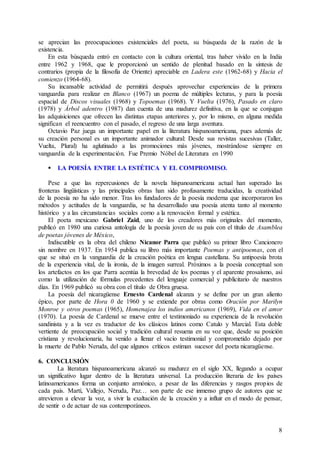 8
se aprecian las preocupaciones existenciales del poeta, su búsqueda de la razón de la
existencia.
En esta búsqueda entró en contacto con la cultura oriental, tras haber vivido en la India
entre 1962 y 1968, que le proporcionó un sentido de plenitud basado en la síntesis de
contrarios (propia de la filosofía de Oriente) apreciable en Ladera este (1962-68) y Hacia el
comienzo (1964-68).
Su incansable actividad de permitirá después aprovechar experiencias de la primera
vanguardia para realizar en Blanco (1967) un poema de múltiples lecturas, y para la poesía
espacial de Discos visuales (1968) y Topoemas (1968). Y Vuelta (1976), Pasado en claro
(1978) y Árbol adentro (1987) dan cuenta de una madurez definitiva, en la que se conjugan
las adquisiciones que ofrecen las distintas etapas anteriores y, por lo mismo, en alguna medida
significan el reencuentro con el pasado, el regreso de una larga aventura.
Octavio Paz juega un importante papel en la literatura hispanoamericana, pues además de
su creación personal es un importante animador cultural: Desde sus revistas sucesivas (Taller,
Vuelta, Plural) ha aglutinado a las promociones más jóvenes, mostrándose siempre en
vanguardia de la experimentación. Fue Premio Nóbel de Literatura en 1990
 LA POESÍA ENTRE LA ESTÉTICA Y EL COMPROMISO.
Pese a que las repercusiones de la novela hispanoamericana actual han superado las
fronteras lingüísticas y las principales obras han sido profusamente traducidas, la creatividad
de la poesía no ha sido menor. Tras los fundadores de la poesía moderna que incorporaron los
métodos y actitudes de la vanguardia, se ha desarrollado una poesía atenta tanto al momento
histórico y a las circunstancias sociales como a la renovación formal y estética.
El poeta mexicano Gabriel Zaid, uno de los creadores más originales del momento,
publicó en 1980 una curiosa antología de la poesía joven de su país con el título de Asamblea
de poetas jóvenes de México,
Indiscutible es la obra del chileno Nicanor Parra que publicó su primer libro Cancionero
sin nombre en 1937. En 1954 publica su libro más importante Poemas y antipoemas, con el
que se situó en la vanguardia de la creación poética en lengua castellana. Su antipoesía brota
de la experiencia vital, de la ironía, de la imagen surreal. Próximos a la poesía conceptual son
los artefactos en los que Parra acentúa la brevedad de los poemas y el aparente prosaísmo, así
como la utilización de fórmulas precedentes del lenguaje comercial y publicitario de nuestros
días. En 1969 publicó su obra con el título de Obra gruesa.
La poesía del nicaragüense Ernesto Cardenal alcanza y se define por un gran aliento
épico, por parte de Hora 0 de 1960 y se extiende por obras como Oración por Marilyn
Monroe y otros poemas (1965), Homenajea los indios americanos (1969), Vida en el amor
(1970). La poesía de Cardenal se mueve entre el testimoniado su experiencia de la revolución
sandinista y a la vez es traductor de los clásicos latinos como Catulo y Marcial. Esta doble
vertiente de preocupación social y tradición cultural resuena en su voz que, desde su posición
cristiana y revolucionaria, ha venido a llenar el vacío testimonial y comprometido dejado por
la muerte de Pablo Neruda, del que algunos críticos estiman sucesor del poeta nicaragüense.
6. CONCLUSIÓN
La literatura hispanoamericana alcanzó su madurez en el siglo XX, llegando a ocupar
un significativo lugar dentro de la literatura universal. La producción literaria de los países
latinoamericanos forma un conjunto armónico, a pesar de las diferencias y rasgos propios de
cada país. Martí, Vallejo, Neruda, Paz… son parte de ese inmenso grupo de autores que se
atrevieron a elevar la voz, a vivir la exaltación de la creación y a influir en el modo de pensar,
de sentir o de actuar de sus contemporáneos.
 
