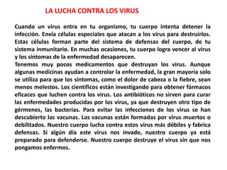 LA LUCHA CONTRA LOS VIRUS
Cuando un virus entra en tu organismo, tu cuerpo intenta detener la
infección. Envía células especiales que atacan a los virus para destruirlos.
Estas células forman parte del sistema de defensas del cuerpo, de tu
sistema inmunitario. En muchas ocasiones, tu cuerpo logra vencer al virus
y los síntomas de la enfermedad desaparecen.
Tenemos muy pocos medicamentos que destruyan los virus. Aunque
algunas medicinas ayudan a controlar la enfermedad, la gran mayoría solo
se utiliza para que los síntomas, como el dolor de cabeza o la fiebre, sean
menos molestos. Los científicos están investigando para obtener fármacos
eficaces que luchen contra los virus. Los antibióticos no sirven para curar
las enfermedades producidas por los virus, ya que destruyen otro tipo de
gérmenes, las bacterias. Para evitar las infecciones de los virus se han
descubierto las vacunas. Las vacunas están formadas por virus muertos o
debilitados. Nuestro cuerpo lucha contra estos virus más débiles y fabrica
defensas. Si algún día este virus nos invade, nuestro cuerpo ya está
preparado para defenderse. Nuestro cuerpo destruye el virus sin que nos
pongamos enfermos.
 