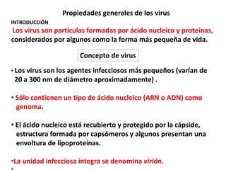 Propiedades generales de los virus
INTRODUCCIÓN
Los virus son partículas formadas por ácido nucleico y proteínas,
considerados por algunos como la forma más pequeña de vida.
• Los virus son los agentes infecciosos más pequeños (varían de
20 a 300 nm de diámetro aproximadamente) .
• Sólo contienen un tipo de ácido nucleico (ARN o ADN) como
genoma.
• El ácido nucleico está recubierto y protegido por la cápside,
estructura formada por capsómeros y algunos presentan una
envoltura de lipoproteínas.
•La unidad infecciosa íntegra se denomina virión.
Concepto de virus
 